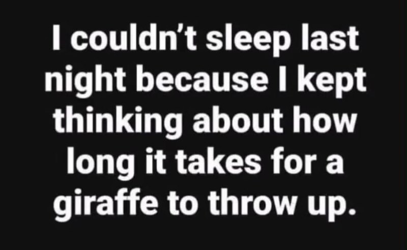 I couldn't sleep last night because I kept thinking about how long it takes for a giraffe to throw up.