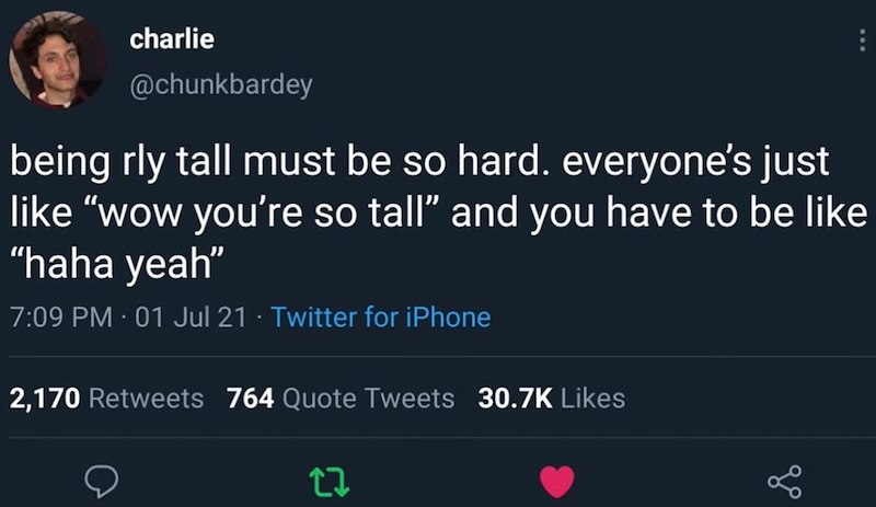 charlie @chunkbardey being rly tall must be so hard. everyone's just like "wow you're so tall" and you have to be like "haha yeah" 7:09 PM - 01 Jul 21 · Twitter for iPhone 2,170 Retweets 764 Quote Tweets 30.7K Likes 17