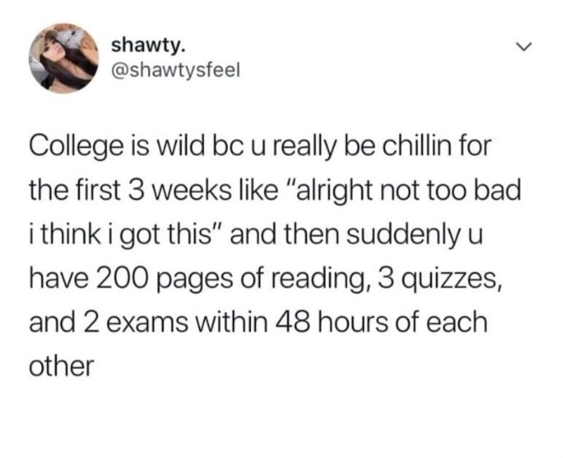 shawty. @shawtysfeel College is wild bc u really be chillin for the first 3 weeks like "alright not too bad i think i got this" and then suddenly u have 200 pages of reading, 3 quizzes, and 2 exams within 48 hours of each other