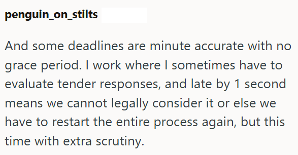 penguin_on_stilts And some deadlines are minute accurate with no grace period. I work where I sometimes have to evaluate tender responses, and late by 1 second means we cannot legally consider it or else we have to restart the entire process again, but this time with extra scrutiny.