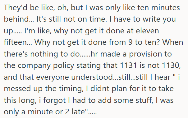 They'd be like, oh, but I was only like ten minutes behind... It's still not on time. I have to write you up...... I'm like, why not get it done at eleven fifteen... Why not get it done from 9 to ten? When there's nothing to do.......hr made a provision to the company policy stating that 1131 is not 1130, and that everyone understood...still...still I hear "i messed up the timing, I didnt plan for it to take this long, i forgot I had to add some stuff, I was only a minute or 2 late".....