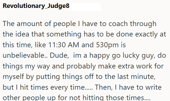 Revolutionary_Judge8 The amount of people I have to coach through the idea that something has to be done exactly at this time, like 11:30 AM and 530pm is unbelievable.. Dude, im a happy go lucky guy, do things my way and probably make extra work for myself by putting things off to the last minute, but I hit times every time..... Then, I have to write other people up for not hitting those times....