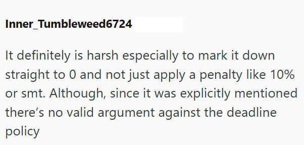 Inner Tumbleweed6724 It definitely is harsh especially to mark it down straight to 0 and not just apply a penalty like 10% or smt. Although, since it was explicitly mentioned there's no valid argument against the deadline policy