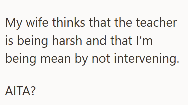 My wife thinks that the teacher is being harsh and that I'm being mean by not intervening. AITA?