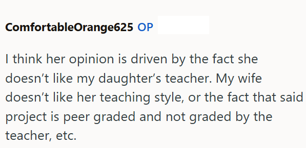 ComfortableOrange625 OP I think her opinion is driven by the fact she doesn't like my daughter's teacher. My wife doesn't like her teaching style, or the fact that said project is peer graded and not graded by the teacher, etc.