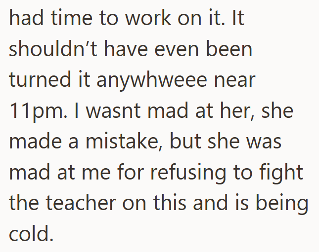 had time to work on it. It shouldn't have even been turned it anywhweee near 11pm. I wasnt mad at her, she made a mistake, but she was mad at me for refusing to fight the teacher on this and is being cold.