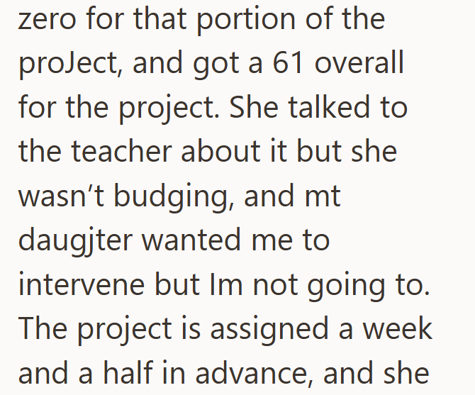 zero for that portion of the project, and got a 61 overall for the project. She talked to the teacher about it but she wasn't budging, and mt daugjter wanted me to intervene but Im not going to. The project is assigned a week and a half in advance, and she