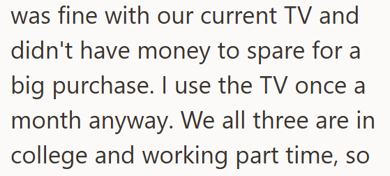 was fine with our current TV and didn't have money to spare for a big purchase. I use the TV once a month anyway. We all three are in college and working part time, so