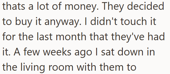 thats a lot of money. They decided to buy it anyway. I didn't touch it for the last month that they've had it. A few weeks ago I sat down in the living room with them to
