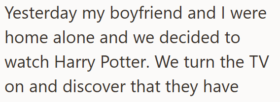 Yesterday my boyfriend and I were home alone and we decided to watch Harry Potter. We turn the TV on and discover that they have