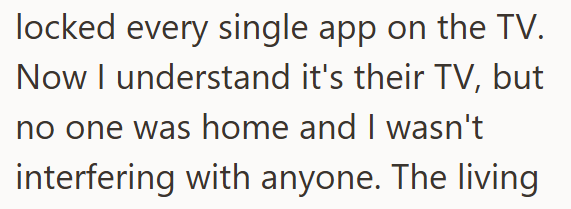 locked every single app on the TV. Now I understand it's their TV, but no one was home and I wasn't interfering with anyone. The living