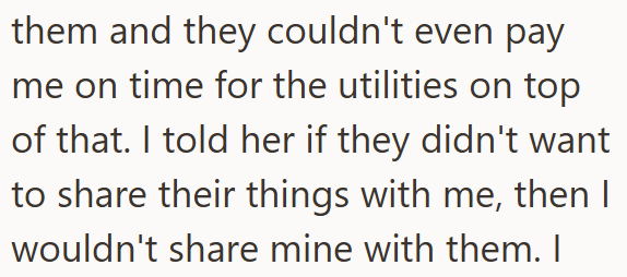 them and they couldn't even pay me on time for the utilities on top of that. I told her if they didn't want to share their things with me, then I wouldn't share mine with them. I
