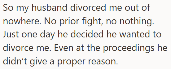 So my husband divorced me out of nowhere. No prior fight, no nothing. Just one day he decided he wanted to divorce me. Even at the proceedings he didn't give a proper reason.