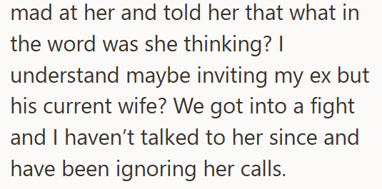 mad at her and told her that what in the word was she thinking? I understand maybe inviting my ex but his current wife? We got into a fight and I haven't talked to her since and have been ignoring her calls.