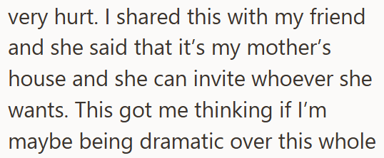 very hurt. I shared this with my friend and she said that it's my mother's house and she can invite whoever she wants. This got me thinking if I'm maybe being dramatic over this whole