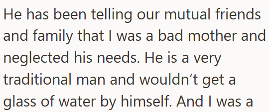 He has been telling our mutual friends and family that I was a bad mother and neglected his needs. He is a very traditional man and wouldn't get a glass of water by himself. And I was a