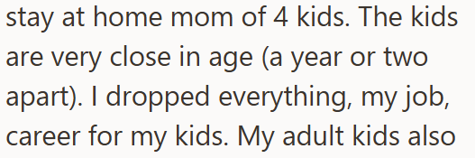stay at home mom of 4 kids. The kids are very close in age (a year or two apart). I dropped everything, my job, career for my kids. My adult kids also