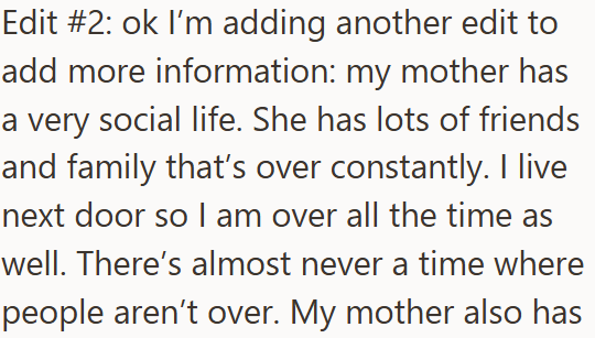 Edit #2: ok I'm adding another edit to add more information: my mother has a very social life. She has lots of friends and family that's over constantly. I live next door so I am over all the time as well. There's almost never a time where people aren't over. My mother also has