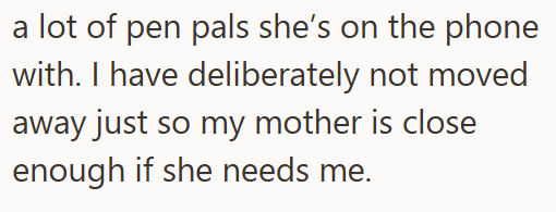 a lot of pen pals she's on the phone with. I have deliberately not moved away just so my mother is close enough if she needs me.