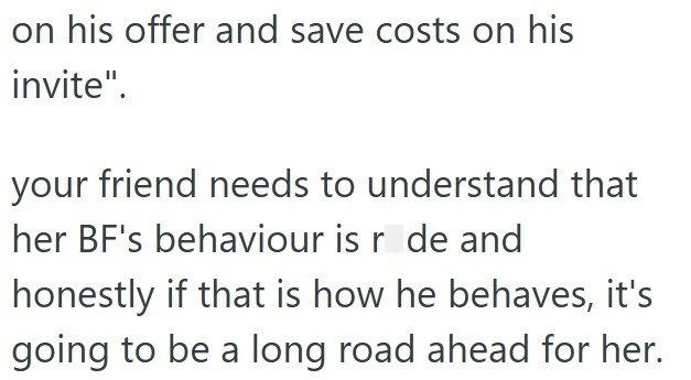 on his offer and save costs on his invite". your friend needs to understand that her BF's behaviour is r de and honestly if that is how he behaves, it's going to be a long road ahead for her.