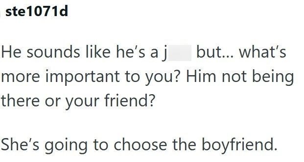 ste1071d He sounds like he's a j but... what's more important to you? Him not being there or your friend? She's going to choose the boyfriend.