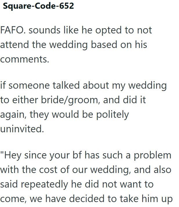 Square-Code-652 FAFO. sounds like he opted to not attend the wedding based on his comments. if someone talked about my wedding to either bride/groom, and did it again, they would be politely uninvited. "Hey since your bf has such a problem with the cost of our wedding, and also said repeatedly he did not want to come, we have decided to take him up