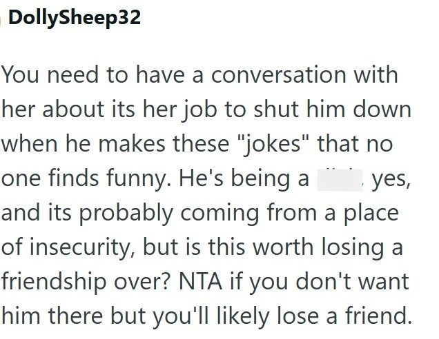 DollySheep32 yes, You need to have a conversation with her about its her job to shut him down when he makes these "jokes" that no one finds funny. He's being a and its probably coming from a place of insecurity, but is this worth losing a friendship over? NTA if you don't want him there but you'll likely lose a friend.