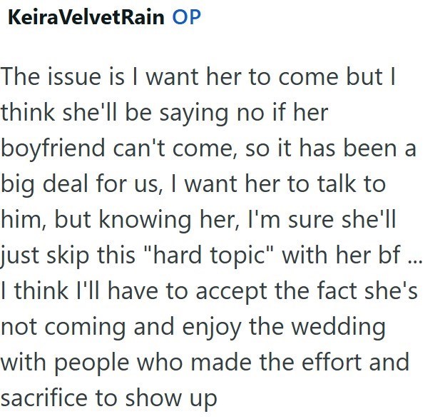 Keira VelvetRain OP The issue is I want her to come but I think she'll be saying no if her boyfriend can't come, so it has been a big deal for us, I want her to talk to him, but knowing her, I'm sure she'll just skip this "hard topic" with her bf ... I think I'll have to accept the fact she's not coming and enjoy the wedding with people who made the effort and sacrifice to show up