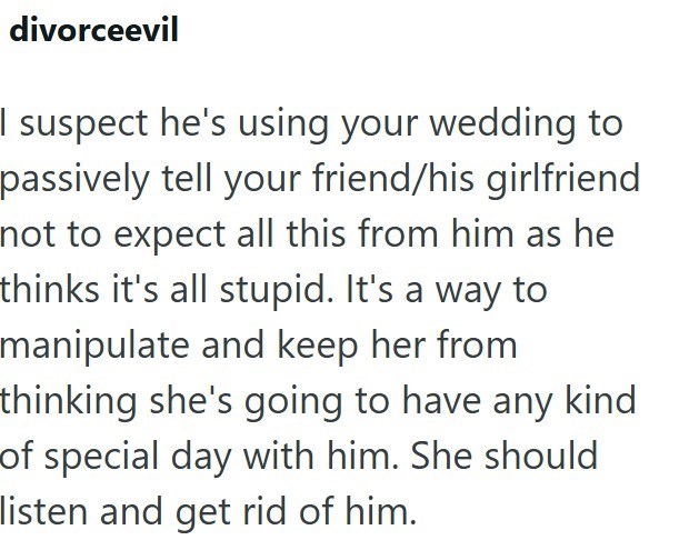 divorceevil I suspect he's using your wedding to passively tell your friend/his girlfriend not to expect all this from him as he thinks it's all stupid. It's a way to manipulate and keep her from thinking she's going to have any kind of special day with him. She should listen and get rid of him.