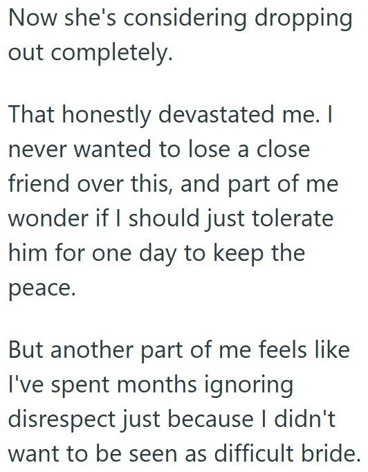 Now she's considering dropping out completely. That honestly devastated me. I never wanted to lose a close friend over this, and part of me wonder if I should just tolerate him for one day to keep the peace. But another part of me feels like I've spent months ignoring disrespect just because I didn't want to be seen as difficult bride.
