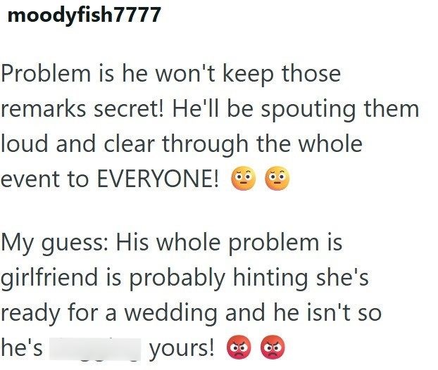 moodyfish7777 Problem is he won't keep those remarks secret! He'll be spouting them loud and clear through the whole event to EVERYONE! • My guess: His whole problem is girlfriend is probably hinting she's ready for a wedding and he isn't so yours! he's