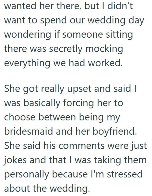 wanted her there, but I didn't want to spend our wedding day wondering if someone sitting there was secretly mocking everything we had worked. She got really upset and said I was basically forcing her to choose between being my bridesmaid and her boyfriend. She said his comments were just jokes and that I was taking them personally because I'm stressed about the wedding.