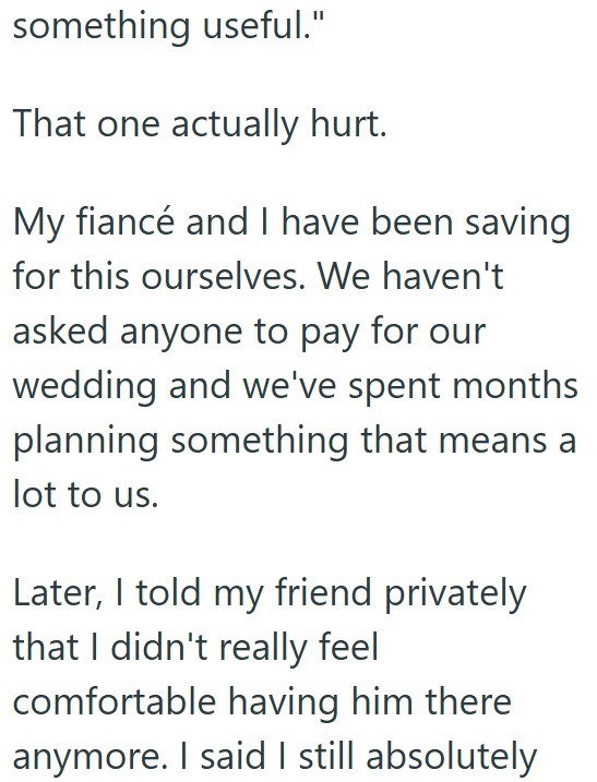 something useful." That one actually hurt. My fiancé and I have been saving for this ourselves. We haven't asked anyone to pay for our wedding and we've spent months planning something that means a lot to us. Later, I told my friend privately that I didn't really feel comfortable having him there anymore. I said I still absolutely