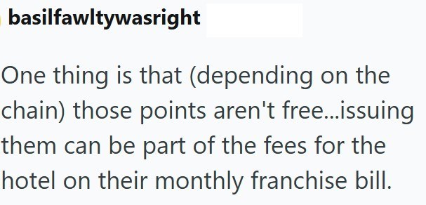 basilfawltywasright One thing is that (depending on the chain) those points aren't free...issuing them can be part of the fees for the hotel on their monthly franchise bill.