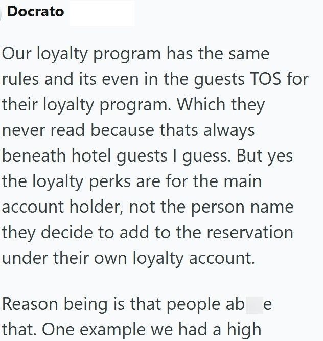 Docrato Our loyalty program has the same rules and its even in the guests TOS for their loyalty program. Which they never read because thats always beneath hotel guests I guess. But yes the loyalty perks are for the main account holder, not the person name they decide to add to the reservation under their own loyalty account. Reason being is that people ab e that. One example we had a high