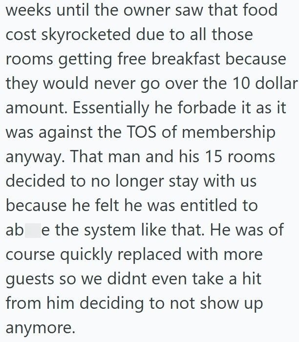 weeks until the owner saw that food cost skyrocketed due to all those rooms getting free breakfast because they would never go over the 10 dollar amount. Essentially he forbade it as it was against the TOS of membership anyway. That man and his 15 rooms decided to no longer stay with us because he felt he was entitled to ab e the system like that. He was of course quickly replaced with more guests so we didnt even take a hit from him deciding to not show up anymore.