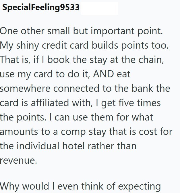 SpecialFeeling9533 One other small but important point. My shiny credit card builds points too. That is, if I book the stay at the chain, use my card to do it, AND eat somewhere connected to the bank the card is affiliated with, I get five times the points. I can use them for what amounts to a comp stay that is cost for the individual hotel rather than revenue. Why would I even think of expecting