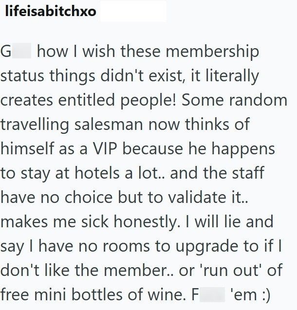 lifeisabitchxo G how I wish these membership status things didn't exist, it literally creates entitled people! Some random travelling salesman now thinks of himself as a VIP because he happens to stay at hotels a lot.. and the staff have no choice but to validate it.. makes me sick honestly. I will lie and say I have no rooms to upgrade to if I don't like the member.. or 'run out' of free mini bottles of wine. F 'em :)