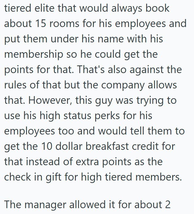 tiered elite that would always book about 15 rooms for his employees and put them under his name with his membership so he could get the points for that. That's also against the rules of that but the company allows that. However, this guy was trying to use his high status perks for his employees too and would tell them to get the 10 dollar breakfast credit for that instead of extra points as the check in gift for high tiered members. The manager allowed it for about 2