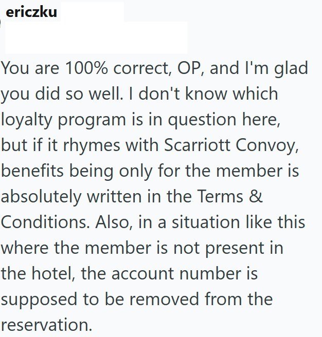 ericzku You are 100% correct, OP, and I'm glad you did so well. I don't know which loyalty program is in question here, but if it rhymes with Scarriott Convoy, benefits being only for the member is absolutely written in the Terms & Conditions. Also, in a situation like this where the member is not present in the hotel, the account number is supposed to be removed from the reservation.