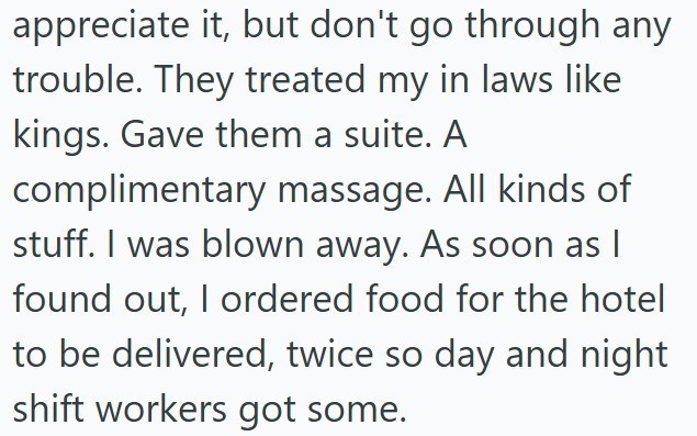 appreciate it, but don't go through any trouble. They treated my in laws like kings. Gave them a suite. A complimentary massage. All kinds of stuff. I was blown away. As soon as I found out, I ordered food for the hotel to be delivered, twice so day and night shift workers got some.