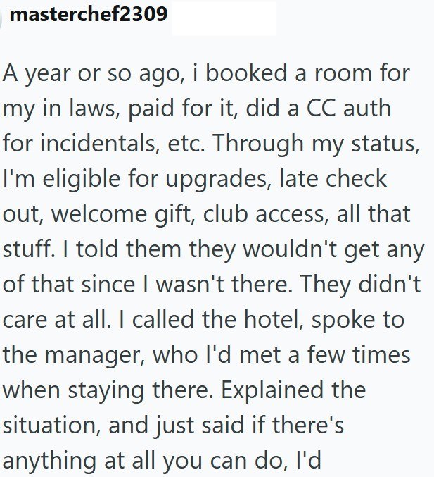 masterchef2309 A year or so ago, i booked a room for my in laws, paid for it, did a CC auth for incidentals, etc. Through my status, I'm eligible for upgrades, late check out, welcome gift, club access, all that stuff. I told them they wouldn't get any of that since I wasn't there. They didn't care at all. I called the hotel, spoke to the manager, who I'd met a few times when staying there. Explained the situation, and just said if there's anything at all you can do, I'd