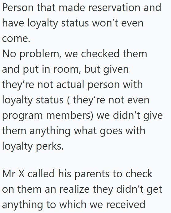 Person that made reservation and have loyalty status won't even come. No problem, we checked them and put in room, but given they're not actual person with loyalty status (they're not even program members) we didn't give them anything what goes with loyalty perks. Mr X called his parents to check on them an realize they didn't get anything to which we received