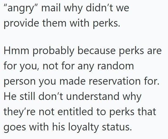 "angry" mail why didn't we provide them with perks. Hmm probably because perks are for you, not for any random person you made reservation for. He still don't understand why they're not entitled to perks that goes with his loyalty status.