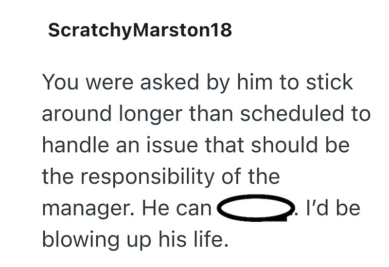 Scratchy Marston18 You were asked by him to stick around longer than scheduled to handle an issue that should be the responsibility of the manager. He can I'd be blowing up his life.