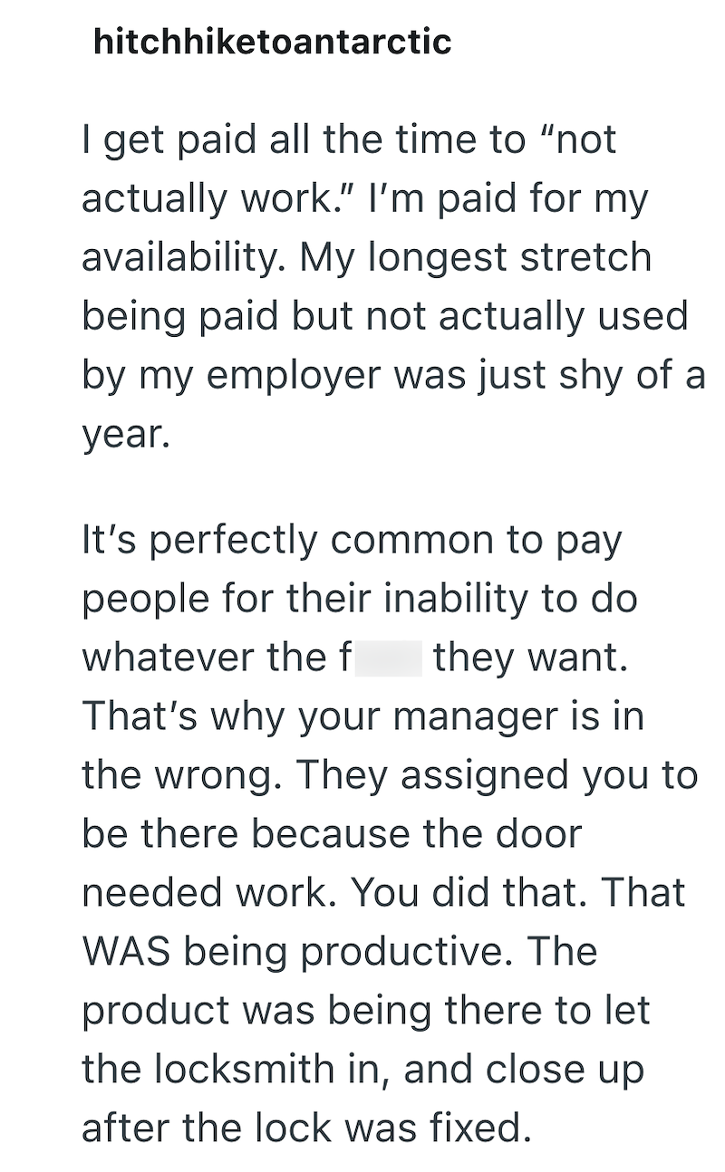 hitchhiketoantarctic I get paid all the time to "not actually work." I'm paid for my availability. My longest stretch being paid but not actually used by my employer was just shy of a year. It's perfectly common to pay people for their inability to do whatever the f they want. That's why your manager is in the wrong. They assigned you to be there because the door needed work. You did that. That WAS being productive. The product was being there to let the locksmith in, and close up after the lock