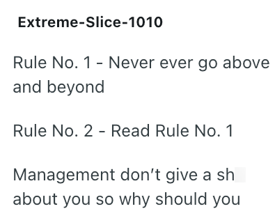 Extreme-Slice-1010 Rule No. 1 - Never ever go above and beyond Rule No. 2 - Read Rule No. 1 Management don't give a sh about you so why should you