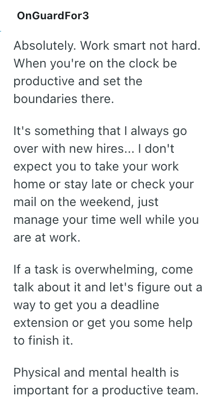 OnGuardFor3 Absolutely. Work smart not hard. When you're on the clock be productive and set the boundaries there. It's something that I always go over with new hires... I don't expect you to take your work home or stay late or check your mail on the weekend, just manage your time well while you are at work. If a task is overwhelming, come talk about it and let's figure out a way to get you a deadline extension or get you some help to finish it. Physical and mental health is important for a produ