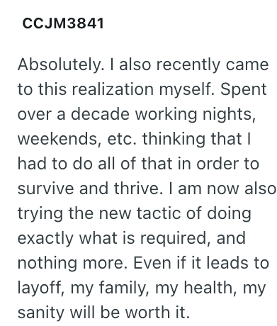 CCJM3841 Absolutely. I also recently came to this realization myself. Spent over a decade working nights, weekends, etc. thinking that I had to do all of that in order to survive and thrive. I am now also trying the new tactic of doing exactly what is required, and nothing more. Even if it leads to layoff, my family, my health, my sanity will be worth it.