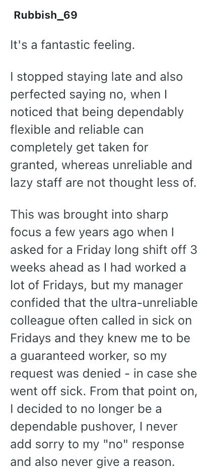 Rubbish_69 It's a fantastic feeling. I stopped staying late and also perfected saying no, when I noticed that being dependably flexible and reliable can completely get taken for granted, whereas unreliable and lazy staff are not thought less of. This was brought into sharp focus a few years ago when I asked for a Friday long shift off 3 weeks ahead as I had worked a lot of Fridays, but my manager confided that the ultra-unreliable colleague often called in sick on Fridays and they knew me to be